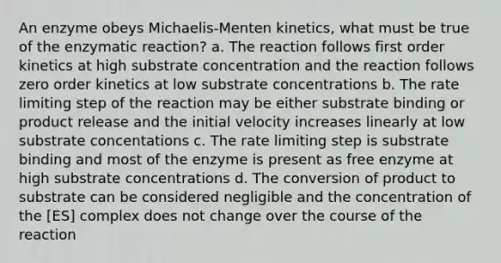 An enzyme obeys Michaelis-Menten kinetics, what must be true of the enzymatic reaction? a. The reaction follows first order kinetics at high substrate concentration and the reaction follows zero order kinetics at low substrate concentrations b. The rate limiting step of the reaction may be either substrate binding or product release and the initial velocity increases linearly at low substrate concentations c. The rate limiting step is substrate binding and most of the enzyme is present as free enzyme at high substrate concentrations d. The conversion of product to substrate can be considered negligible and the concentration of the [ES] complex does not change over the course of the reaction