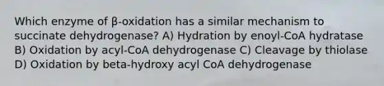 Which enzyme of β-oxidation has a similar mechanism to succinate dehydrogenase? A) Hydration by enoyl-CoA hydratase B) Oxidation by acyl-CoA dehydrogenase C) Cleavage by thiolase D) Oxidation by beta-hydroxy acyl CoA dehydrogenase