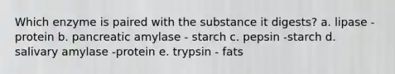 Which enzyme is paired with the substance it digests? a. lipase -protein b. pancreatic amylase - starch c. pepsin -starch d. salivary amylase -protein e. trypsin - fats