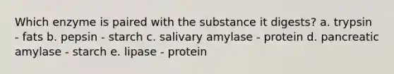 Which enzyme is paired with the substance it digests? a. trypsin - fats b. pepsin - starch c. salivary amylase - protein d. pancreatic amylase - starch e. lipase - protein