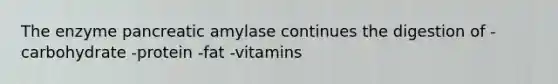 The enzyme pancreatic amylase continues the digestion of -carbohydrate -protein -fat -vitamins