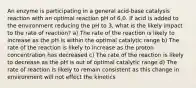 An enzyme is participating in a general acid-base catalysis reaction with an optimal reaction pH of 6.0. If acid is added to the environment reducing the pH to 3, what is the likely impact to the rate of reaction? a) The rate of the reaction is likely to increase as the pH is within the optimal catalytic range b) The rate of the reaction is likely to increase as the proton concentration has decreased c) The rate of the reaction is likely to decrease as the pH is out of optimal catalytic range d) The rate of reaction is likely to remain consistent as this change in environment will not effect the kinetics