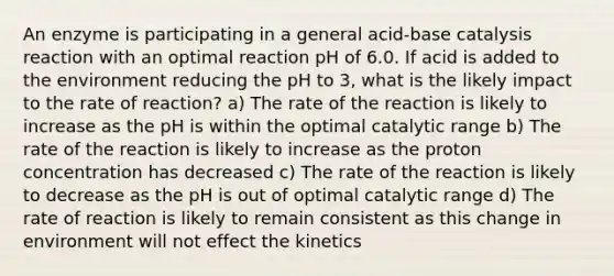 An enzyme is participating in a general acid-base catalysis reaction with an optimal reaction pH of 6.0. If acid is added to the environment reducing the pH to 3, what is the likely impact to the rate of reaction? a) The rate of the reaction is likely to increase as the pH is within the optimal catalytic range b) The rate of the reaction is likely to increase as the proton concentration has decreased c) The rate of the reaction is likely to decrease as the pH is out of optimal catalytic range d) The rate of reaction is likely to remain consistent as this change in environment will not effect the kinetics