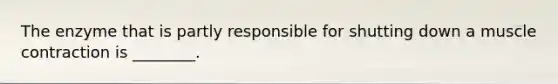 The enzyme that is partly responsible for shutting down a muscle contraction is ________.