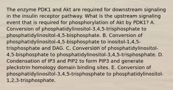 The enzyme PDK1 and Akt are required for downstream signaling in the insulin receptor pathway. What is the upstream signaling event that is required for phosphorylation of Akt by PDK1? A. Conversion of phosphatidylinositol-3,4,5-trisphosphate to phosphatidylinositol-4,5-bisphosphate. B. Conversion of phosphatidylinositol-4,5-bisphosphate to inositol-1,4,5-trisphosphate and DAG. C. Conversion of phosphatidylinositol-4,5-bisphosphate to phosphatidylinositol-3,4,5-trisphosphate. D. Condensation of IP3 and PIP2 to form PIP3 and generate pleckstrin homology domain binding sites. E. Conversion of phosphatidylinositol-3,4,5-trisphosphate to phosphatidylinositol-1,2,3-trisphosphate.