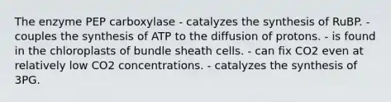 The enzyme PEP carboxylase - catalyzes the synthesis of RuBP. - couples the synthesis of ATP to the diffusion of protons. - is found in the chloroplasts of bundle sheath cells. - can fix CO2 even at relatively low CO2 concentrations. - catalyzes the synthesis of 3PG.