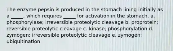 The enzyme pepsin is produced in the stomach lining initially as a _____, which requires _____ for activation in the stomach. a. phosphorylase; irreversible proteolytic cleavage b. proprotein; reversible proteolytic cleavage c. kinase; phosphorylation d. zymogen; irreversible proteolytic cleavage e. zymogen; ubiquitination