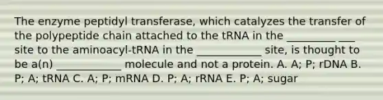 The enzyme peptidyl transferase, which catalyzes the transfer of the polypeptide chain attached to the tRNA in the _________ ___ site to the aminoacyl-tRNA in the ____________ site, is thought to be a(n) ____________ molecule and not a protein. A. A; P; rDNA B. P; A; tRNA C. A; P; mRNA D. P; A; rRNA E. P; A; sugar