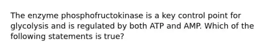 The enzyme phosphofructokinase is a key control point for glycolysis and is regulated by both ATP and AMP. Which of the following statements is true?