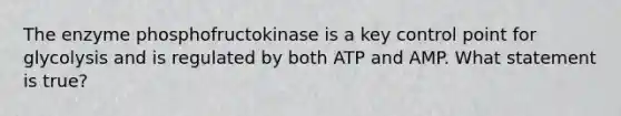 The enzyme phosphofructokinase is a key control point for glycolysis and is regulated by both ATP and AMP. What statement is true?