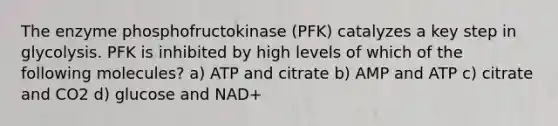 The enzyme phosphofructokinase (PFK) catalyzes a key step in glycolysis. PFK is inhibited by high levels of which of the following molecules? a) ATP and citrate b) AMP and ATP c) citrate and CO2 d) glucose and NAD+