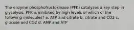 The enzyme phosphofructokinase (PFK) catalyzes a key step in glycolysis. PFK is inhibited by high levels of which of the following molecules? a. ATP and citrate b. citrate and CO2 c. glucose and CO2 d. AMP and ATP