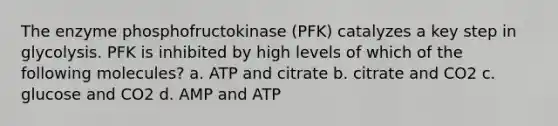 The enzyme phosphofructokinase (PFK) catalyzes a key step in glycolysis. PFK is inhibited by high levels of which of the following molecules? a. ATP and citrate b. citrate and CO2 c. glucose and CO2 d. AMP and ATP