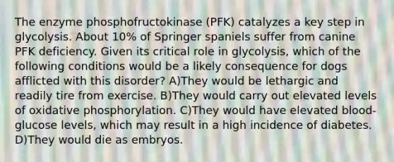 The enzyme phosphofructokinase (PFK) catalyzes a key step in glycolysis. About 10% of Springer spaniels suffer from canine PFK deficiency. Given its critical role in glycolysis, which of the following conditions would be a likely consequence for dogs afflicted with this disorder? A)They would be lethargic and readily tire from exercise. B)They would carry out elevated levels of oxidative phosphorylation. C)They would have elevated blood-glucose levels, which may result in a high incidence of diabetes. D)They would die as embryos.