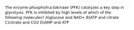 The enzyme phosphofructokinase (PFK) catalyzes a key step in glycolysis. PFK is inhibited by high levels of which of the following molecules? A)glucose and NAD+ B)ATP and citrate C)citrate and CO2 D)AMP and ATP