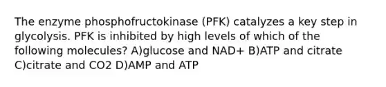 The enzyme phosphofructokinase (PFK) catalyzes a key step in glycolysis. PFK is inhibited by high levels of which of the following molecules? A)glucose and NAD+ B)ATP and citrate C)citrate and CO2 D)AMP and ATP