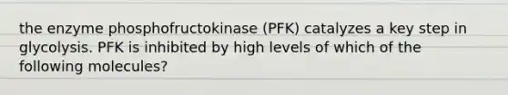 the enzyme phosphofructokinase (PFK) catalyzes a key step in glycolysis. PFK is inhibited by high levels of which of the following molecules?