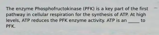 The enzyme Phosphofructokinase (PFK) is a key part of the first pathway in cellular respiration for the synthesis of ATP. At high levels, ATP reduces the PFK enzyme activity. ATP is an _____ to PFK.