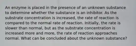 An enzyme is placed in the presence of an unknown substance to determine whether the substance is an inhibitor. As the substrate concentration is increased, the rate of reaction is compared to the normal rate of reaction. Initially, the rate is slower than normal, but as the substrate concentration is increased more and more, the rate of reaction approaches normal. What can be concluded about the unknown substance?