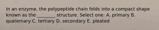 In an enzyme, the polypeptide chain folds into a compact shape known as the ________ structure. Select one: A. primary B. quaternary C. tertiary D. secondary E. pleated