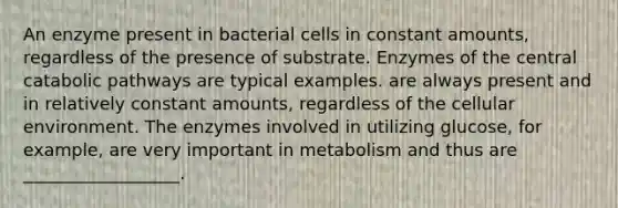 An enzyme present in bacterial cells in constant amounts, regardless of the presence of substrate. Enzymes of the central catabolic pathways are typical examples. are always present and in relatively constant amounts, regardless of the cellular environment. The enzymes involved in utilizing glucose, for example, are very important in metabolism and thus are __________________.