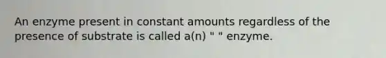 An enzyme present in constant amounts regardless of the presence of substrate is called a(n) " " enzyme.