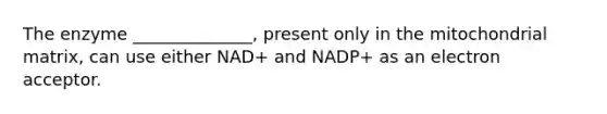 The enzyme ______________, present only in the mitochondrial matrix, can use either NAD+ and NADP+ as an electron acceptor.