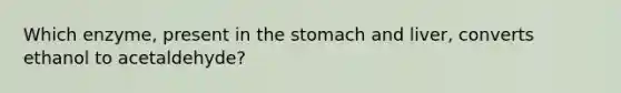 Which enzyme, present in the stomach and liver, converts ethanol to acetaldehyde?