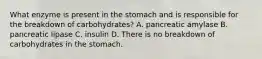 What enzyme is present in the stomach and is responsible for the breakdown of carbohydrates? A. pancreatic amylase B. pancreatic lipase C. insulin D. There is no breakdown of carbohydrates in the stomach.