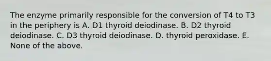 The enzyme primarily responsible for the conversion of T4 to T3 in the periphery is A. D1 thyroid deiodinase. B. D2 thyroid deiodinase. C. D3 thyroid deiodinase. D. thyroid peroxidase. E. None of the above.