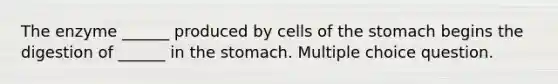 The enzyme ______ produced by cells of the stomach begins the digestion of ______ in the stomach. Multiple choice question.