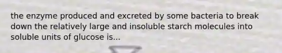 the enzyme produced and excreted by some bacteria to break down the relatively large and insoluble starch molecules into soluble units of glucose is...