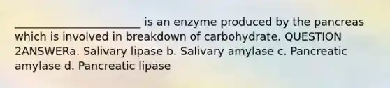 _______________________ is an enzyme produced by the pancreas which is involved in breakdown of carbohydrate. QUESTION 2ANSWERa. Salivary lipase b. Salivary amylase c. Pancreatic amylase d. Pancreatic lipase