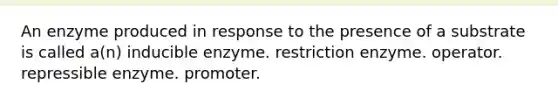 An enzyme produced in response to the presence of a substrate is called a(n) inducible enzyme. restriction enzyme. operator. repressible enzyme. promoter.