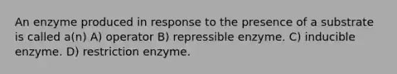 An enzyme produced in response to the presence of a substrate is called a(n) A) operator B) repressible enzyme. C) inducible enzyme. D) restriction enzyme.