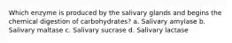 Which enzyme is produced by the salivary glands and begins the chemical digestion of carbohydrates? a. Salivary amylase b. Salivary maltase c. Salivary sucrase d. Salivary lactase