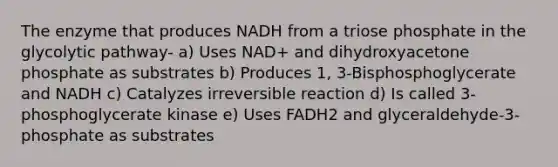 The enzyme that produces NADH from a triose phosphate in the glycolytic pathway- a) Uses NAD+ and dihydroxyacetone phosphate as substrates b) Produces 1, 3-Bisphosphoglycerate and NADH c) Catalyzes irreversible reaction d) Is called 3-phosphoglycerate kinase e) Uses FADH2 and glyceraldehyde-3-phosphate as substrates