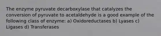 The enzyme pyruvate decarboxylase that catalyzes the conversion of pyruvate to acetaldehyde is a good example of the following class of enzyme: a) Oxidoreductases b) Lyases c) Ligases d) Transferases