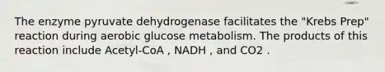 The enzyme pyruvate dehydrogenase facilitates the "Krebs Prep" reaction during aerobic glucose metabolism. The products of this reaction include Acetyl-CoA , NADH , and CO2 .