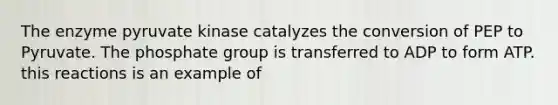 The enzyme pyruvate kinase catalyzes the conversion of PEP to Pyruvate. The phosphate group is transferred to ADP to form ATP. this reactions is an example of