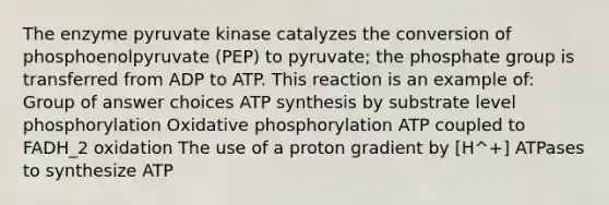 The enzyme pyruvate kinase catalyzes the conversion of phosphoenolpyruvate (PEP) to pyruvate; the phosphate group is transferred from ADP to ATP. This reaction is an example of: Group of answer choices ATP synthesis by substrate level phosphorylation Oxidative phosphorylation ATP coupled to FADH_2 oxidation The use of a proton gradient by [H^+] ATPases to synthesize ATP