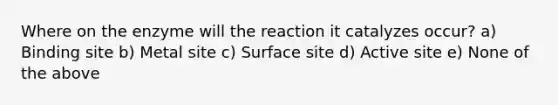 Where on the enzyme will the reaction it catalyzes occur? a) Binding site b) Metal site c) Surface site d) Active site e) None of the above