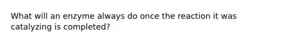 What will an enzyme always do once the reaction it was catalyzing is completed?