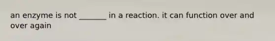 an enzyme is not _______ in a reaction. it can function over and over again