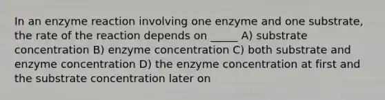 In an enzyme reaction involving one enzyme and one substrate, the rate of the reaction depends on _____ A) substrate concentration B) enzyme concentration C) both substrate and enzyme concentration D) the enzyme concentration at first and the substrate concentration later on