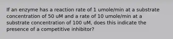 If an enzyme has a reaction rate of 1 umole/min at a substrate concentration of 50 uM and a rate of 10 umole/min at a substrate concentration of 100 uM, does this indicate the presence of a competitive inhibitor?