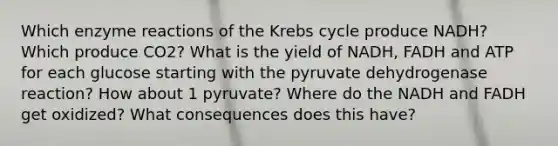 Which enzyme reactions of the Krebs cycle produce NADH? Which produce CO2? What is the yield of NADH, FADH and ATP for each glucose starting with the pyruvate dehydrogenase reaction? How about 1 pyruvate? Where do the NADH and FADH get oxidized? What consequences does this have?