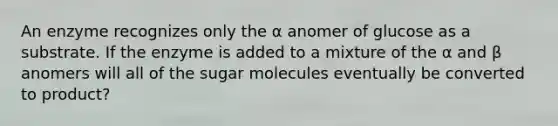 An enzyme recognizes only the ⍺ anomer of glucose as a substrate. If the enzyme is added to a mixture of the α and β anomers will all of the sugar molecules eventually be converted to product?