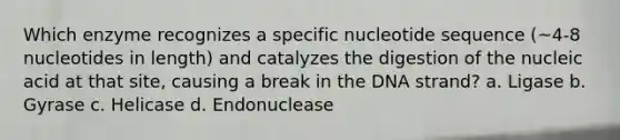 Which enzyme recognizes a specific nucleotide sequence (~4-8 nucleotides in length) and catalyzes the digestion of the nucleic acid at that site, causing a break in the DNA strand? a. Ligase b. Gyrase c. Helicase d. Endonuclease