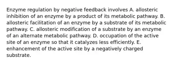 Enzyme regulation by negative feedback involves A. allosteric inhibition of an enzyme by a product of its metabolic pathway. B. allosteric facilitation of an enzyme by a substrate of its metabolic pathway. C. allosteric modification of a substrate by an enzyme of an alternate metabolic pathway. D. occupation of the active site of an enzyme so that it catalyzes less efficiently. E. enhancement of the active site by a negatively charged substrate.